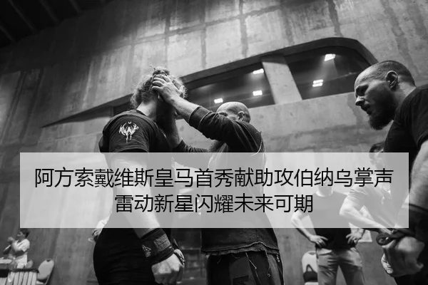 阿方索戴维斯皇马首秀献助攻伯纳乌掌声雷动新星闪耀未来可期